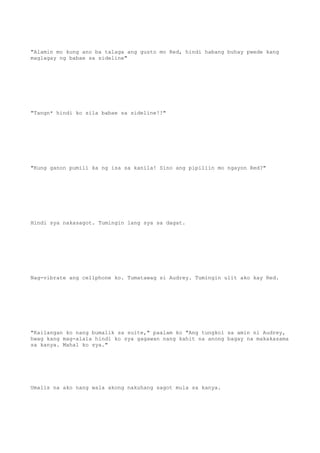 "Alamin mo kung ano ba talaga ang gusto mo Red, hindi habang buhay pwede kang
maglagay ng babae sa sideline"
"Tangn* hindi ko sila babae sa sideline!!"
"Kung ganon pumili ka ng isa sa kanila! Sino ang pipiliin mo ngayon Red?"
Hindi sya nakasagot. Tumingin lang sya sa dagat.
Nag-vibrate ang cellphone ko. Tumatawag si Audrey. Tumingin ulit ako kay Red.
"Kailangan ko nang bumalik sa suite," paalam ko "Ang tungkol sa amin ni Audrey,
hwag kang mag-alala hindi ko sya gagawan nang kahit na anong bagay na makakasama
sa kanya. Mahal ko sya."
Umalis na ako nang wala akong nakuhang sagot mula sa kanya.
 
