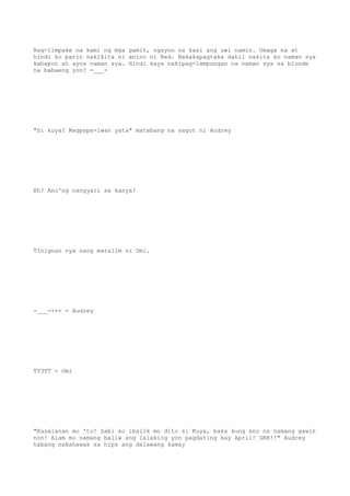 Nag-iimpake na kami ng mga gamit, ngayon na kasi ang uwi namin. Umaga na at
hindi ko parin nakikita ni anino ni Red. Nakakapagtaka dahil nakita ko naman sya
kahapon at ayos naman sya. Hindi kaya nakipag-lampungan na naman sya sa blonde
na babaeng yon? -___-
"Si kuya? Magpapa-iwan yata" matabang na sagot ni Audrey
Eh? Ano'ng nangyari sa kanya?
Tinignan nya nang matalim si Omi.
-___-+++ - Audrey
TT3TT - Omi
"Kasalanan mo 'to! Sabi ko ibalik mo dito si Kuya, baka kung ano na namang gawin
non! Alam mo namang baliw ang lalaking yon pagdating kay April! GRR!!" Audrey
habang nakahawak sa hips ang dalawang kamay
 