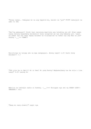 "Honey naman.. Pabayaan mo na ang kapatid mo, malaki na 'yon" TT3TT naka-pout na
sabi ni Omi
"Ano'ng pabayaan?! Hindi kasi marunong mag-isip ang lalaking yon eh! Alam naman
nyang walang magandang maidudulot kung lalapitan pa nya ang babaeng yon. Lagot
na naman sya kay Papa kapag nalaman na nilalapitan na naman nya ang Bea na yon"
Audrey -___-++ RAWR!!
Naiintriga na talaga ako sa mga nangyayari. Anong lagot? o.0? Gusto kong
malaman!! >.<
"Uhh sino ba si April? At si Bea? At yung Bunny? Magkakaibang tao ba sila o iisa
lang?" 0.0? tanong ko
Mabilis na tumingin sakin si Audrey. -___-+++ Binigyan nya ako ng SHARP LOOK!!
UWAAAHH!! >0<;
"Hwag mo nang alamin!" sagot nya
 