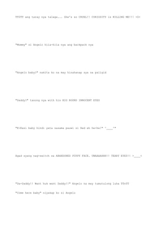 TT0TT ang taray nya talaga... She's so CRUEL!! CURIOSITY is KILLING ME!!! >0<
"Mommy" si Angelo hila-hila nya ang backpack nya
"Angelo baby?" nakita ko na may hinahanap sya sa paligid
"Daddy?" tanong nya with his BIG ROUND INNOCENT EYES
"K-Kasi baby hindi yata sasama pauwi si Red eh he-he!" ^____^"
Agad syang nag-switch sa ABANDONED PUPPY FACE. UWAAAAHHH!! TEARY EYES!! >____<
"Da-Daddy!! Want huk want Daddy!!" Angelo na may tumutulong luha TTnTT
"Come here baby" niyakap ko si Angelo
 