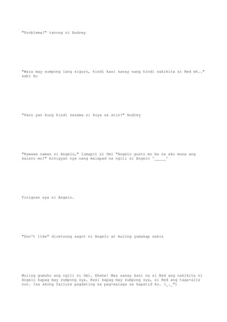 "Problema?" tanong ni Audrey
"Wala may sumpong lang siguro, hindi kasi sanay nang hindi nakikita si Red eh.."
sabi ko
"Pano yan kung hindi sasama si kuya sa atin?" Audrey
"Kawawa naman si Angelo," lumapit si Omi "Angelo gusto mo ba na ako muna ang
kalaro mo?" binigyan nya nang malapad na ngiti si Angelo ^_____^
Tinignan sya ni Angelo.
"Don't like" diretsong sagot ni Angelo at muling yumakap sakin
Muling gumuho ang ngiti ni Omi. Ehehe! Mas sanay kasi na si Red ang nakikita ni
Angelo kapag may sumpong sya. Kasi kapag may sumpong sya, si Red ang taga-alis
non. Isa akong failure pagdating sa pag-aalaga sa kapatid ko. (_._")
 