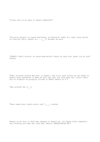 "Ilang taon na ba yang si Angelo Samantha?"
"Actually malapit na syang mag-three, sa February" sagot ko, tama ilang months
na lang ba? April ngayon so... =___=" matagal pa pala
"THREE?! Bakit diretso na syang mag-salita? Akala ko nasa four years old na sya"
Audrey
"Sabi ng pedia gifted daw kasi si Angelo. Ang totoo nyan kulang ng two weeks si
Angelo nang ipanganak ni Mama eh pero ang laki nya nung baby sya. Siguro dahil
don sa vitamins na palaging iniinom ni Mama" kwento ko 0.0
"Wow gifted" Omi 0___0
"Kaya naman pala iyakin parin sya" =____= Audrey
Nasaan na ba kasi si Red? May sumpong si Angelo eh. >0< Kapag hindi nagpakita
ang lalaking yon bago man lang kami umalis, MAGKALIMUTAN NA!!
 