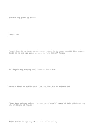 Bumukas ang pinto ng kwarto.
"Red!" Omi
"Kuya! Saan ka na naman ba nag-punta?! Hindi ka na naman bumalik dito kagabi,
kunin mo na ang mga gamit mo aalis na tayo bilis!" Audrey
"Si Angelo may sumpong ba?" tanong ni Red sakin
"KUYA!" tawag ni Audrey nang hindi sya pansinin ng kapatid nya
"Hwag kang maingay Audrey tinatakot mo si Angelo" saway ni Red, nilapitan nya
ako at kinuha si Angelo
"ARG! Bahala ka nga kuya!" nag-walk out si Audrey
 