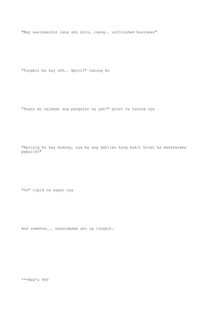 "May aasikasuhin lang ako dito, isang.. unfinished business"
"Tungkol ba kay uhh.. April?" tanong ko
"Paano mo nalaman ang pangalan na yan?" gulat na tanong nya
"Narinig ko kay Audrey, sya ba ang dahilan kung bakit hindi ka makakasama
pabalik?"
"Oo" tipid na sagot nya
And somehow... nakaramdam ako ng lungkot.
***Red's POV
 