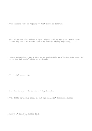 "Red sigurado ka ba na magpapaiwan ka?" tanong ni Samantha
Dumating na ang sundo nilang chopper. Pagmamay-ari ng mga Perez. Nakasakay na
rin don ang iba. Sina Audrey, Angelo at Samantha nalang ang kulang.
"Angelo magpapakabait ka, alagaan mo si Mommy habang wala ako ha? Ipagtanggol mo
sya sa mga bad people" bilin ko kay Angelo
"Yes Daddy" tumango sya
Hinalikan ko sya sa ulo at ibinalik kay Samantha.
"Psh! Mukha kayong mag-asawa at anak nyo si Angelo" komento ni Audrey
"Audrey.." saway ko, napaka-daldal
 