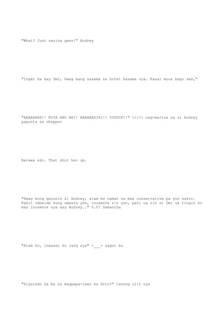 "What? Just saying geez!" Audrey
"Ingat ka kay Omi, hwag kang sasama sa hotel kasama sya. Kasal muna bago sex,"
"AAAAAHHH!! KUYA ANO BA?! NAKAKADIRI!! YUUUCK!!" >///< nag-martsa na si Audrey
papunta sa chopper
Natawa ako. That shut her up.
"Hwag mong ganunin si Audrey, alam mo naman na mas conservative pa yon sakin.
Kahit rebelde kung umasta yon, inosente rin yon, pati na rin si Omi sa tingin ko
mas inosente sya kay Audrey.." 0.0? Samantha
"Alam ko, inaasar ko lang sya" -___- sagot ko
"Sigurado ka ba na magpapa-iwan ka dito?" tanong ulit nya
 