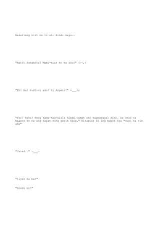 Nakailang ulit na to ah. Hindi kaya..
"Bakit Samantha? Mami-miss mo ba ako?" (~~,)
"Eh? Ha? H-Hindi ako! Si Angelo!" >___<;
"Tss! Haha! Hwag kang mag-alala hindi naman ako magtatagal dito. Sa oras na
maayos ko na ang dapat kong gawin dito," hinaplos ko ang buhok nya "Uuwi na rin
ako"
"Jared.." ~___~
"Iiyak ka ba?"
"Hindi no!"
 