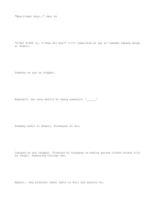 "Mag-iingat kayo.." sabi ko
"H-Ha? A-Ahh oo. I-Ikaw din bye!" >///< tumalikod na sya at tumakbo habang karga
si Angelo
Sumakay na sya sa chopper.
Napangiti ako nang makita ko syang namumula. ^______^
Kumaway sakin si Angelo. Kinawayan ko din.
Lumipad na ang chopper. Pinanood ko hanggang sa maging parang tuldok nalang sila
sa langit. Bumuntong hininga ako.
Ngayon.. Ang problema naman namin ni Aril ang aayusin ko.
 