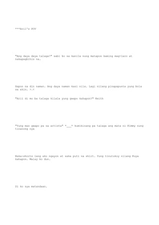 ***Aril's POV
"Ang daya daya talaga!" sabi ko sa kanila nung matapos kaming mag-laro at
nakapagbihis na.
Hapon na din naman. Ang daya naman kasi nila. Lagi nilang pinapapunta yung bola
sa akin. >.<
"Aril di mo ba talaga kilala yung gwapo kahapon?" Keith
"Yung mas gwapo pa sa artista" *___* kumikinang pa talaga ang mata ni Kimmy nung
tinanong nya
Naka-shorts lang ako ngayon at saka puti na shirt. Yung tinutukoy nilang Kuya
kahapon. Malay ko dun.
Di ko sya matandaan.
 