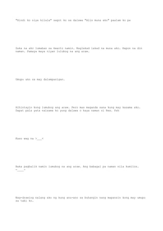 "Hindi ko siya kilala" sagot ko sa dalawa "Alis muna ako" paalam ko pa
Saka na ako lumabas sa kwarto namin. Naglakad lakad na muna ako. Hapon na din
naman. Pamaya maya niyan lulubog na ang araw.
Umupo ako sa may dalampasigan.
Hihintayin kong lumubog ang araw. Pero mas maganda sana kung may kasama ako.
Dapat pala yata naisama ko yung dalawa o kaya naman si Rex. Psh
Kaso wag na >___<
Baka pagbalik namin lumubog na ang araw. Ang babagal pa naman nila kumilos.
-____-
Nag-drawing nalang ako ng kung anu-ano sa buhangin nang mapansin kong may umupo
sa tabi ko.
 
