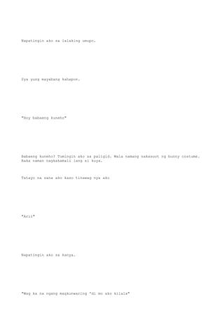 Napatingin ako sa lalaking umupo.
Sya yung mayabang kahapon.
"Hoy babaeng kuneho"
Babaeng kuneho? Tumingin ako sa paligid. Wala namang nakasuot ng bunny costume.
Baka naman nagkakamali lang si kuya.
Tatayo na sana ako kaso tinawag nya ako
"Aril"
Napatingin ako sa kanya.
"Wag ka na ngang magkunwaring 'di mo ako kilala"
 