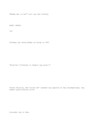 "Mommy who is he?" turo nya kay Timothy
AHCK! PATAY!
>03
Tinawag nya akong Mommy sa harap ni TOP!
"A-ha-ha! T-Timothy si Angelo nga pala--"
"Later Miracle, Red follow me" lumakad sya papunta sa may dalampasigan, may
hawak syang walking stick
Sinundan sya ni Red.
 