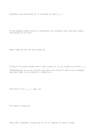 Hinawakan nya yung mykha ko at iniharap sa kanya >___<
"Itong gwapong mukha kong ito nakalimutan mo? Dalawang taon lang ako nawala
nakalimutan mo na ako?"
Hawak hawak pa din nya yung mukha ko.
Pinipilit ko syang tandaan pero hindi talaga eh. Di ko talaga sya kilala >___<
"N-Nakakatakot ka na ah! H-Hindi nga kasi kita kilala!" saka ko pa tinanggal
yung mga kamay nya sa mukha ko. Nakakainis.
"Red Dela Cruz" -_____- sabi nya
"Oh tapos?" tanong ko
"Ang labo" napakamot nalang sya sa ulo at humarap na lang sa dagat
 