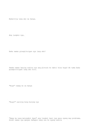Nakatitig lang ako sa kanya.
Ang lungkot nya.
Baka naman pinagtitripan nya lang ako?
Pwede naman kasing nakita nya ang picture ko dahil kina kuya? Ah tama baka
pinagtritripan lang ako nito.
"Kuya" tawag ko sa kanya
"Kuya?" narinig kong bulong nya
"Hwag ka nang malungkot dyan" ang lungkot kasi nya para syang may problema.
Hindi naman sya ganyan kahapon nang una ko syang nakita
 
