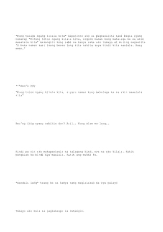 "Kung talaga ngang kilala kita" napahinto ako sa pagsasalita kasi bigla syang
humarap "K-Kung totoo ngang kilala kita, siguro naman kung mahalaga ka sa akin
maaalala kita" nakangiti kong sabi sa kanya saka ako tumayo at muling nagsalita
"O baka naman kasi isang beses lang kita nakita kaya hindi kita maalala. Haay
ewan."
***Red's POV
'Kung totoo ngang kilala kita, siguro naman kung mahalaga ka sa akin maaalala
kita'
Ano'ng ibig nyang sabihin don? Aril.. Kung alam mo lang..
Hindi pa rin ako makapaniwala na talagang hindi nya na ako kilala. Kahit
pangalan ko hindi nya maalala. Kahit ang mukha ko.
"Sandali lang" tawag ko sa kanya nang maglalakad na sya palayo
Tumayo ako mula sa pagkakaupo sa buhangin.
 