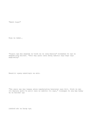"Bakit kuya?"
Kuya na naman..
"Siguro nga mas maganda na hindi mo na lang maalala" hinawakan ko sya sa
magkabilang balikat. "Pero may gusto sana akong sabihin sayo bago tayo
maghiwalay"
Nanatili syang nakatingin sa akin.
"Two years ago may nagawa akong napakalaking kasalanan sayo Aril. Hindi mo man
ito maalala gusto ko parin sana na sabihin ito sayo," tinanggal ko ang mga kamay
ko sa balikat nya
Lumuhod ako sa harap nya.
 