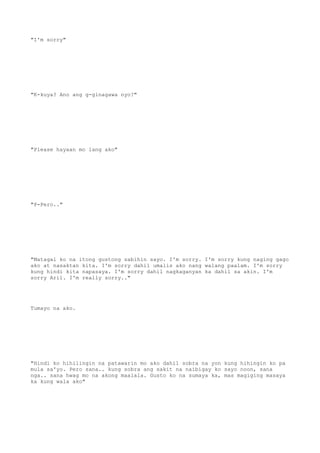 "I'm sorry"
"K-kuya? Ano ang g-ginagawa nyo?"
"Please hayaan mo lang ako"
"P-Pero.."
"Matagal ko na itong gustong sabihin sayo. I'm sorry. I'm sorry kung naging gago
ako at nasaktan kita. I'm sorry dahil umalis ako nang walang paalam. I'm sorry
kung hindi kita napasaya. I'm sorry dahil nagkaganyan ka dahil sa akin. I'm
sorry Aril. I'm really sorry.."
Tumayo na ako.
"Hindi ko hihilingin na patawarin mo ako dahil sobra na yon kung hihingin ko pa
mula sa'yo. Pero sana.. kung sobra ang sakit na naibigay ko sayo noon, sana
nga.. sana hwag mo na akong maalala. Gusto ko na sumaya ka, mas magiging masaya
ka kung wala ako"
 