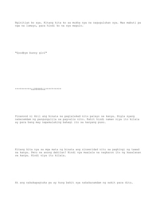 Nginitian ko sya. Kitang kita ko sa mukha nya na naguguluhan sya. Mas mabuti pa
nga na lumayo, para hindi ko na sya magulo.
"Goodbye bunny girl"
**********&&@@@@@&&**********
Pinanood ni Aril ang binata sa paglalakad nito palayo sa kanya. Bigla syang
nakaramdam ng pangungulila sa pag-alis nito. Kahit hindi naman niya ito kilala
ay para bang may napakalaking bahagi ito sa kanyang puso.
Kitang kita nya sa mga mata ng binata ang sinseridad nito sa paghingi ng tawad
sa kanya. Pero sa anong dahilan? Hindi nya maalala na nagkaron ito ng kasalanan
sa kanya. Hindi niya ito kilala.
At ang nakakapagtaka pa ay kung bakit sya nakakaramdam ng sakit para dito.
 