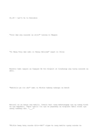 Ch.28 - Let's Go to Bukidnon
"Sino daw ang susundo sa atin?" tanong ni Maggie
"Si Mang Tony daw sabi ni Nanay Belinda" sagot ni China
Nandito kami ngayon sa Cagayan De Oro Airport at hinahanap ang taong susundo sa
amin.
"Nahihilo pa rin ako" sabi ni Michie habang nakaupo sa bench
Natural na sa kanya ang mahilo. Simula kasi nang makatanggap sya ng tawag hindi
na sya mapakali. Tapos nahilo rin sya sa pagsakay sa eroplano dahil hindi sya
sanay sumakay dun. -___-"
"Michie hwag kang susuka dito--AH!" sigaw ko nang makita syang susuka na
 