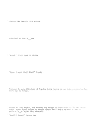 "URHG--JOKE LANG!!" ^0^v Michie
Binatukan ko nga. -___-++
"Waaah!" TToTT iyak ni Michie
"Mommy I want that! That!" Angelo
Tinignan ko yung itinuturo ni Angelo, isang manong na may bitbit na plastic bag.
Gusto nya ng mangga.
"Later na lang Angelo, mas masarap ang mangga sa pupuntahan natin" sabi ko sa
kanya. Ayoko syang bigyan ng mangga ngayon dahil magiging makalat sya sa
pagkain. -__-" Ayoko nang malagkit.
"Really? Mommy?" tanong nya
 