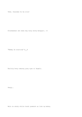 Teka. Susundan ko ba sila?
Kinakabahan ako baka may kung anong mangyari. >3
"Mommy Im starving" @__@
Narinig kong tumunog yung tyan ni Angelo.
Haayy..
Wala na akong choice kundi pumasok sa loob ng bahay.
 