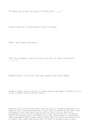 "Oo naman, iba na lang ang hingiin mo sakin baby" ^_____^"
Kumurap kurap sya at walang kagatol gatol na sumagot.
"Then I want Daddy" said Angelo
"Sabi ko nga mangga na lang eh, ilan ba ang gusto mo baby? Isang kilo?"
^_____,^++
"Hahaha! Angelo, halika dito dali! May ipapakita ako sa'yo" Maggie
Bumaba si Angelo mula sa lap ko at tumakbo papunta kay Maggie. Pumunta sila dun
sa may tindahan ng kung anu-ano. Haayy..
Dalawang araw na simula nang umalis kami ng Bora, at talagang hinahanap na ni
Angelo si Red. Ilang araw kaya kami titigil dito? Si Audrey at Omi naman hindi
na sumama sa amin kaya naman kami na lang ng Crazy Trios at Angelo ang
magkakasama. First time ko na makapunta sa lugar ng tatlong 'to. Ano kayang
hitsura ng Hacienda nila? Sa Bukidnon pa yun eh, medyo malayo pa. Mahirap pa
naman mag-commute dahil madami kaming dalang gamit at ang isa pa kasama ko rin
si Angelo. Kaya naman naghihintay kami ng sundo na ipinadala para sa amin.
 
