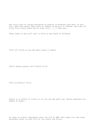 Ang totoo hindi ko talaga pinangarap na pumunta sa Mindanao area dahil sa gulo
dito. Baka kasi maipit kami bigla sa labanan ng militar at rebelde. Pero sabi ng
Crazy Trios ligtas naman daw sa lugar nila. ^___^" Sana nga..
"Nasa labas na daw sila" sabi ni China na may hawak na cellphone
"Tara na" kinuha ko ang mga gamit namin ni Angelo
"Huhu! Ayokoo pumunta don!" Michie TT.TT
"Tara na Michie," China
Tumayo na si Michie at kinuha na rin nya ang mga gamit nya. Nauuna maglakad sina
Maggie at Angelo.
Sa labas ng airport sumalubong samin ang itim na BMW. Nasa labas nito ang isang
matandang lalaki na nasa 50's na. Sya siguro ang driver.
 