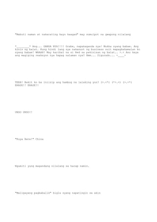 "Mabuti naman at nakarating kayo kaagad" may sumulpot na gwapong nilalang
*________* Ang... GANDA NYA!!!! Grabe, napakaganda nya! Mukha syang babae. Ang
kinis ng balat. Kung hindi lang sya nakasuot ng business suit mapagkakamalan ko
syang babae! WAAAH! May karibal na si Red sa pakinisan ng balat.. >.< Ano kaya
ang magiging reaksyon nya kapag nalaman nya? Hmm... Sigurado... -____-
TEKA! Bakit ko ba iniisip ang hambog na lalaking yon? (>.<*) (*>.<) (>.<*)
ERASE!! ERASE!!
UNDO UNDO!!
"Kuya Nate!" China
Ngumiti yung magandang nilalang sa harap namin.
"Maligayang pagbabalik" bigla syang napatingin sa akin
 