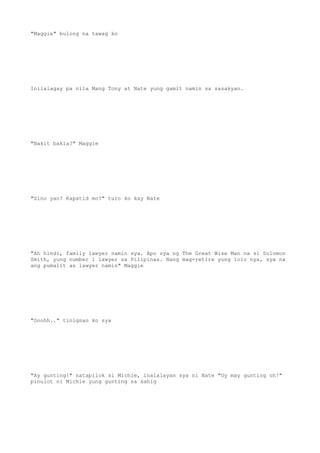 "Maggie" bulong na tawag ko
Inilalagay pa nila Mang Tony at Nate yung gamit namin sa sasakyan.
"Bakit bakla?" Maggie
"Sino yan? Kapatid mo?" turo ko kay Nate
"Ah hindi, family lawyer namin sya. Apo sya ng The Great Wise Man na si Solomon
Smith, yung number 1 lawyer sa Pilipinas. Nang mag-retire yung lolo nya, sya na
ang pumalit as lawyer namin" Maggie
"Ooohh.." tinignan ko sya
"Ay gunting!" natapilok si Michie, inalalayan sya ni Nate "Uy may gunting oh!"
pinulot ni Michie yung gunting sa sahig
 