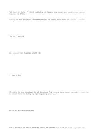 "Eh kasi si Nate--" hindi naituloy ni Maggie ang sasabihin nang bigla kaming
tinawag ni China
"Sakay na mga bading!! Umi-skempertush na naman kayo dyan halika na!!" China
"Oo na!" Maggie
Ano yuuuun???? Nabitin ako!! >3<
***Red's POV
Ihininto ko ang sasakyan ko at lumabas. Ang boring kaya naman napagdesisyunan ko
na umuwi muna sa bahay ng mga magulang ko. -___-
MALAKING KASINUNGALINGAN!
Kahit malapit na akong mamatay dahil sa pagka-inip hinding hindi ako uuwi sa
 