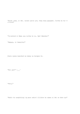 "Hindi ikaw, si Omi. Lalaki parin yon, hwag kang papagabi. Curfew mo ha! 8
o'clock"
"In-extend ni Mama ang curfew ko no, 9pm! Mwahaha!"
"Ampupu, si Samantha?"
Bigla syang naglahad ng kamay sa harapan ko.
"Ano yan?" -___^
"Pera,"
"Bakit ka nanghihingi ng pera sakin? Ililibre ka naman ni Omi sa date nyo"
 