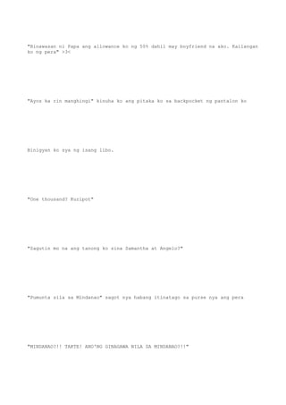 "Binawasan ni Papa ang allowance ko ng 50% dahil may boyfriend na ako. Kailangan
ko ng pera" >3<
"Ayos ka rin manghingi" kinuha ko ang pitaka ko sa backpocket ng pantalon ko
Binigyan ko sya ng isang libo.
"One thousand? Kuripot"
"Sagutin mo na ang tanong ko sina Samantha at Angelo?"
"Pumunta sila sa Mindanao" sagot nya habang itinatago sa purse nya ang pera
"MINDANAO?!! TAKTE! ANO'NG GINAGAWA NILA SA MINDANAO?!!"
 