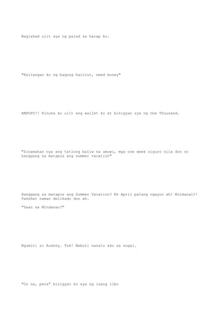 Naglahad ulit sya ng palad sa harap ko.
"Kailangan ko ng bagong haircut, need money"
AMPUPU!! Kinuha ko ulit ang wallet ko at binigyan sya ng One Thousand.
"Sinamahan nya ang tatlong baliw na umuwi, mga one week siguro sila don or
hanggang sa matapos ang summer vacation"
Hanggang sa matapos ang Summer Vacation? Eh April palang ngayon ah! Mindanao?!
Pakshet naman delikado don ah.
"Saan sa Mindanao?"
Ngumiti si Audrey. Tsk! Mabuti nanalo ako sa sugal.
"Oo na, pera" binigyan ko sya ng isang libo
 