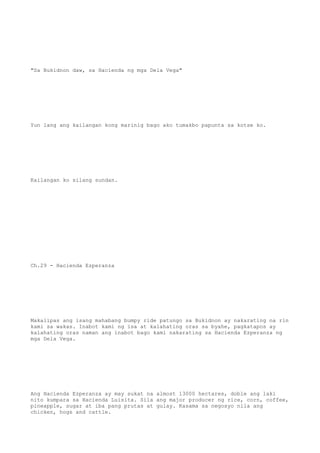 "Sa Bukidnon daw, sa Hacienda ng mga Dela Vega"
Yun lang ang kailangan kong marinig bago ako tumakbo papunta sa kotse ko.
Kailangan ko silang sundan.
Ch.29 - Hacienda Ezperanza
Makalipas ang isang mahabang bumpy ride patungo sa Bukidnon ay nakarating na rin
kami sa wakas. Inabot kami ng isa at kalahating oras sa byahe, pagkatapos ay
kalahating oras naman ang inabot bago kami nakarating sa Hacienda Ezperanza ng
mga Dela Vega.
Ang Hacienda Ezperanza ay may sukat na almost 13000 hectares, doble ang laki
nito kumpara sa Hacienda Luisita. Sila ang major producer ng rice, corn, coffee,
pineapple, sugar at iba pang prutas at gulay. Kasama sa negosyo nila ang
chicken, hogs and cattle.
 