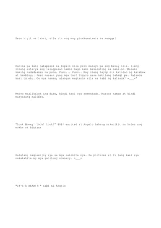 Pero higit sa lahat, sila rin ang may pinakamatamis na mangga!
Kanina pa kami nakapasok sa lupain nila pero malayo pa ang bahay nila. Ilang
libong ektarya ang lalagpasan namin bago kami makarating sa mansion. Marami
kaming nadadaanan na puno. Puno... Puno.. May ibang hayop din katulad ng kalabaw
at kambing.. Pero nasaan yung mga tao? Siguro nasa kabilang bahagi pa. Kalsada
kasi to eh.. Oo nga naman, alangan magtanim sila sa tabi ng kalsada? =___="
Medyo maalikabok ang daan, hindi kasi sya sementado. Maayos naman at hindi
masyadong malubak.
"Look Mommy! Look! Look!" @0@* excited si Angelo habang nakadikit na halos ang
mukha sa bintana
Halatang nag-eenjoy sya sa mga nakikita nya. Sa pictures at tv lang kasi sya
nakakakita ng mga ganitong scenery. =___=
"IT'S A BEAR!!!" sabi ni Angelo
 