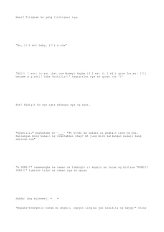 Bear? Tinignan ko yung tinitignan nya.
"No, it's not baby, it's a cow"
"BIG!! I want to eat that cow Mommy! Maybe if I eat it I will grow faster! I'll
become a giant!! Like Gochilla!!" nagtatalon sya sa upuan nya ^0^
Ack! Hinigit ko sya para makaupo sya ng ayos.
"Godzilla," pagtatama ko -___- "At hindi ka lalaki sa pagkain lang ng cow.
Kailangan mong kumain ng vegetables okay? At yung milk kailangan palagi kang
umiinom non"
"A PONY!!" namamangha na naman na tumingin si Angelo sa labas ng bintana "PONY!!
PONY!!" tumalon talon na naman sya sa upuan
AAAAH! Ang kuleeeet! =___=
"Napaka-energetic naman ni Angelo, ngayon lang ba yan nakakita ng hayop?" China
 