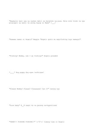 "Nagkaron kasi sya ng rashes dahil sa balahibo ng pusa. Mula noon hindi na sya
pinalapit sa kahit na anong hayop ni Mama" =___=
"Kawawa naman si Angelo" Maggie "Angelo gusto mo mag-fishing tayo mamaya?"
"Fishing? Mommy, can I go fishing?" Angelo pleaded
*____* Ang puppy dog eyes technique!
"Please Mommy? Please? Pleaaaase? Can I?" tanong nya
"Sure baby" @__@ sagot ko na parang na-hypnotized
"YEHEY!! FISHING FISHING!!" (^0^)/ tuwang tuwa si Angelo
 