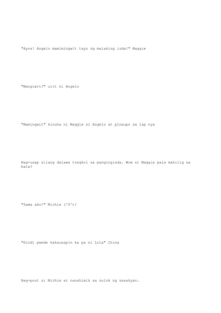"Ayos! Angelo mamimingwit tayo ng malaking isda!" Maggie
"Mangiwit?" ulit ni Angelo
"Mamingwit" kinuha ni Maggie si Angelo at pinaupo sa lap nya
Nag-usap silang dalawa tungkol sa pangingisda. Wow si Maggie pala mahilig sa
bata?
"Sama ako!" Michie (^0^)/
"Hindi pwede kakausapin ka pa ni Lola" China
Nag-pout si Michie at nanahimik sa sulok ng sasakyan.
 