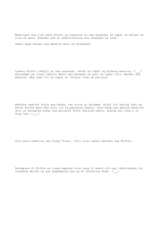 Makalipas ang ilan pang minuto ay bumusina na ang sasakyan sa tapat ng mataas na
itim na gate. Bumukas yon at nagtuloytuloy ang sasakyan sa loob.
Gaano kaya kalayo ang mansion mula sa driveway?
Limang minuto tumigil na ang sasakyan. Hindi sa tapat ng mismong mansion. *___*
Kailangan pa itong lakarin dahil may malawak na pool sa tapat nito. Malaki ang
mansion. May lawn ito sa tapat at coconut tree sa paligid.
Mukhang spanish style ang bahay, two story at malawak. Hindi ito kasing laki ng
Perez Estate pero may aura ito ng pagiging homely. Para bang ang daming nakatira
dito at palaging buhay ang paligid? Hindi katulad samin, laging ako lang o si
Kuya Lee. =___=
Dito pala nakatira ang Crazy Trios.. Dito sila lumaki maliban kay Michie.
Natagpuan si Michie sa isang ampunan noon nung 14 years old sya. Natatandaan ko,
talagang weirdo na sya pagkapasok nya ng St Celestine High. =___=
 