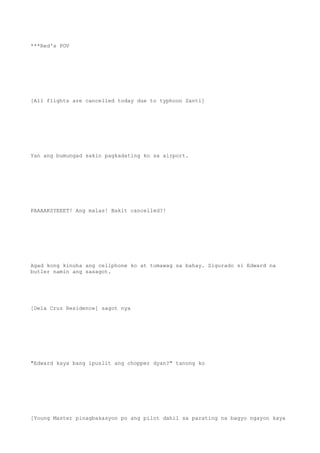***Red's POV
[All flights are cancelled today due to typhoon Santi]
Yan ang bumungad sakin pagkadating ko sa airport.
PAAAAKSYEEET! Ang malas! Bakit cancelled?!
Agad kong kinuha ang cellphone ko at tumawag sa bahay. Sigurado si Edward na
butler namin ang sasagot.
[Dela Cruz Residence] sagot nya
"Edward kaya bang ipuslit ang chopper dyan?" tanong ko
[Young Master pinagbakasyon po ang pilot dahil sa parating na bagyo ngayon kaya
 
