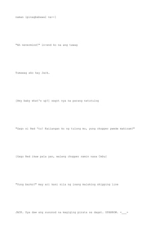 naman ipinagbabawal na--]
"Ah nevermind!" in-end ko na ang tawag
Tumawag ako kay Jack.
[Hey baby what's up?] sagot nya na parang natutulog
"Gago si Red 'to! Kailangan ko ng tulong mo, yung chopper pwede mahiram?"
[Gago Red ikaw pala yan, walang chopper namin nasa Cebu]
"Yung barko?" may ari kasi sila ng isang malaking shipping line
JACK. Sya daw ang susunod na magiging pirata sa dagat. SPARROW. =___=
 