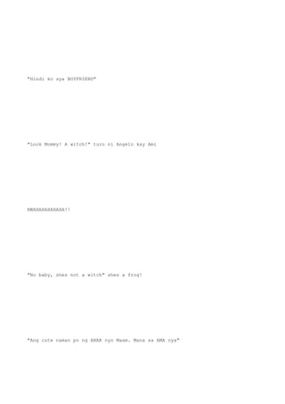 "Hindi ko sya BOYFRIEND"
"Look Mommy! A witch!" turo ni Angelo kay Ami
BWAHAHAHAHAHA!!
"No baby, shes not a witch" shes a frog!
"Ang cute naman po ng ANAK nyo Maam. Mana sa AMA nya"
 