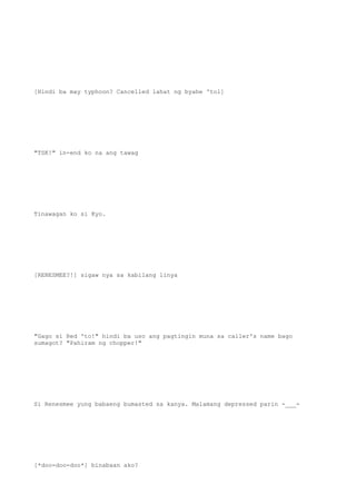 [Hindi ba may typhoon? Cancelled lahat ng byahe 'tol]
"TSK!" in-end ko na ang tawag
Tinawagan ko si Kyo.
[RENESMEE?!] sigaw nya sa kabilang linya
"Gago si Red 'to!" hindi ba uso ang pagtingin muna sa caller's name bago
sumagot? "Pahiram ng chopper!"
Si Renesmee yung babaeng bumasted sa kanya. Malamang depressed parin -___-
[*doo-doo-doo*] binabaan ako?
 