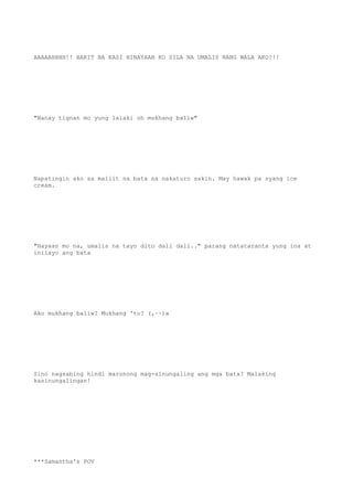 AAAAAHHHH!! BAKIT BA KASI HINAYAAN KO SILA NA UMALIS NANG WALA AKO?!!
"Nanay tignan mo yung lalaki oh mukhang baliw"
Napatingin ako sa maliit na bata na nakaturo sakin. May hawak pa syang ice
cream.
"Hayaan mo na, umalis na tayo dito dali dali.." parang natataranta yung ina at
inilayo ang bata
Ako mukhang baliw? Mukhang 'to? (,~~)a
Sino nagsabing hindi marunong mag-sinungaling ang mga bata? Malaking
kasinungalingan!
***Samantha's POV
 