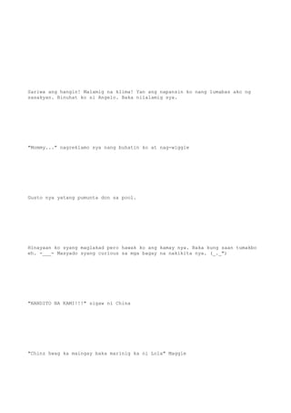 Sariwa ang hangin! Malamig na klima! Yan ang napansin ko nang lumabas ako ng
sasakyan. Binuhat ko si Angelo. Baka nilalamig sya.
"Mommy..." nagreklamo sya nang buhatin ko at nag-wiggle
Gusto nya yatang pumunta don sa pool.
Hinayaan ko syang maglakad pero hawak ko ang kamay nya. Baka kung saan tumakbo
eh. -___- Masyado syang curious sa mga bagay na nakikita nya. (_._")
"NANDITO NA KAMI!!!" sigaw ni China
"Chinz hwag ka maingay baka marinig ka ni Lola" Maggie
 