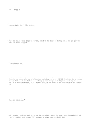 na.." Maggie
"Ayoko sabi eh!!" >3< Michie
"Ay ang kulit! Ang layo na natin, nandito na tayo sa bahay tsaka mo pa gustong
bumalik don?" Maggie
***Michie's POV
Nandito na naman ako sa nakakatakot na bahay ni Lola. TT^TT Makikita ko na naman
yung nakakatakot na lalaki na walang ginawa kung hindi tignan ako nang masama.
UWAAAH!! Ayoko pumasok. AYAW! AYAW! Babalik nalang ako sa bahay namin ni Sammy!
>3<
"Ano'ng problema?"
UWAAAAAHH!! Nagtago ako sa sulok ng sasakyan. Hayan na sya. Yung nakakatakot na
lalaki. Ganon yung boses nya. Malaki at saka nakakatakot! >3<
 