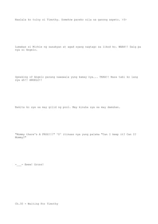 Naalala ko tuloy si Timothy. Somehow pareho sila sa ganong aspeto. >3>
Lumabas si Michie ng sasakyan at agad syang nagtago sa likod ko. WAAH!! Daig pa
nya si Angelo.
Speaking of Angelo parang nawawala yung kamay nya... TEKA!! Nasa tabi ko lang
sya ah!! ANGELO!!
Nakita ko sya sa may gilid ng pool. May kinuha sya sa may damuhan.
"Mommy there's A FROG!!!" ^0^ itinaas nya yung palaka "Can I keep it? Can I?
Mommy?"
-___- Eeew! Gross!
Ch.30 - Waiting For Timothy
 