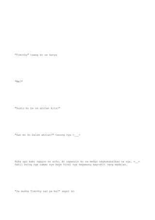"Timothy" tawag ko sa kanya
"Mm?"
"Gusto mo ba na ahitan kita?"
"San mo ko balak ahitan?" tanong nya -___-
Naka upo kami ngayon sa sofa. At napansin ko na medyo nagkakabalbas na sya. =__=
Dahil bulag nga naman sya kaya hindi nya magawang mag-ahit nang madalas.
"Sa mukha Timothy san pa ba?" sagot ko
 