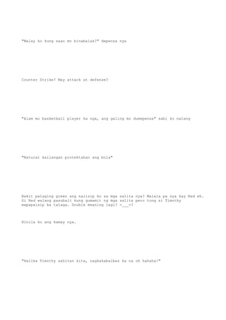 "Malay ko kung saan mo binabalak?" depensa nya
Counter Strike? May attack at defense?
"Alam mo basketball player ka nga, ang galing mo dumepensa" sabi ko nalang
"Natural kailangan protektahan ang bola"
Bakit palaging green ang naiisip ko sa mga salita nya? Malala pa sya kay Red eh.
Si Red walang pasubali kung gumamit ng mga salita pero tong si Timothy
mapapaisip ka talaga. Double meaning lagi? =___=?
Hinila ko ang kamay nya.
"Halika Timothy aahitan kita, nagkakabalbas ka na oh hahaha!"
 