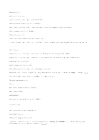 Nakakainis!
Ayoko sya dito.
Ayoko syang lumalapit kay Timothy.
Beach House namin to ni Timothy.
Mas sanay ako na kami lang dalawa, kaya ko naman syang alagaan.
Wala naman sakit si Hubby!
Bulag lang sya!
Pero ano nga naman ang masasabi ko?
I dont have the right to fire her, hindi naman ako ang nag-hire sa nurse na to.
-____-
Two years.
Ganon na sila katagal nakatira sa bahay na to nang SILA LANG!
Kapag naiisip ko yon, sumasakit ang puso ko at naninikip ang dibdib ko.
Nagseselos yata ako.
Anak naman ng Casuy oh!
Pinagmasdan ko si Ami at ikinumpara sakin.
Maganda sya, hindi kaputian, mas matangkad sakin ng 1 inch at hmph.. sexy! >__>
Kasing tanda yata nya si Hubby, 20 years old.
Oh mas matanda sya?
Okay. -____-
MAS BATA NAMAN AKO SA KANYA!
MAS FRESH AKO!
MOUHAHAHA!!!
Ako parin ang pipiliin ni Hubby!
*ring ring*
May natawag sa cellphone ko.
Red Calling...
"Oh Red? Napatawag ka?"
[Hahaha! Angelo saglit lang kausap ko si Mommy mo--MOMMY!!!] ahck! basag ang
eardrums ko sa sigaw ni Angelo >_____<
 